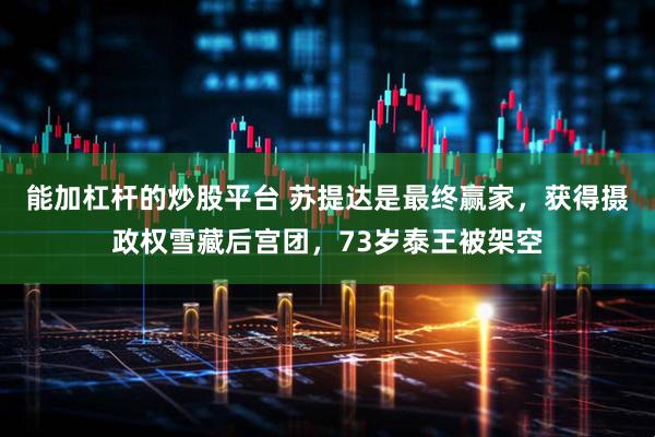 能加杠杆的炒股平台 苏提达是最终赢家，获得摄政权雪藏后宫团，73岁泰王被架空