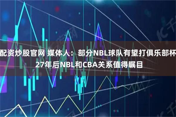 配资炒股官网 媒体人：部分NBL球队有望打俱乐部杯 27年后NBL和CBA关系值得瞩目
