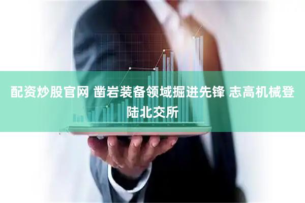 配资炒股官网 凿岩装备领域掘进先锋 志高机械登陆北交所