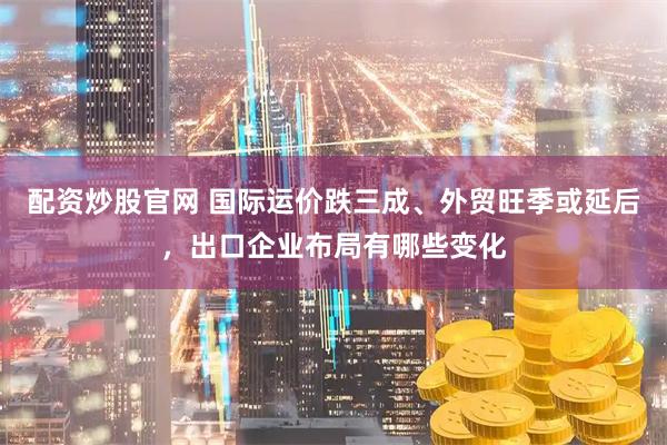 配资炒股官网 国际运价跌三成、外贸旺季或延后，出口企业布局有哪些变化