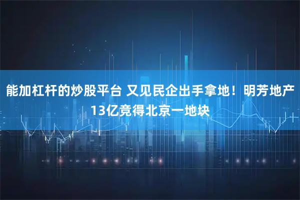 能加杠杆的炒股平台 又见民企出手拿地！明芳地产13亿竞得北京一地块