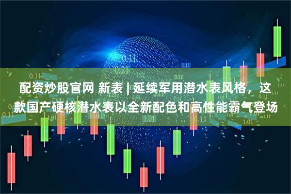 配资炒股官网 新表 | 延续军用潜水表风格，这款国产硬核潜水表以全新配色和高性能霸气登场