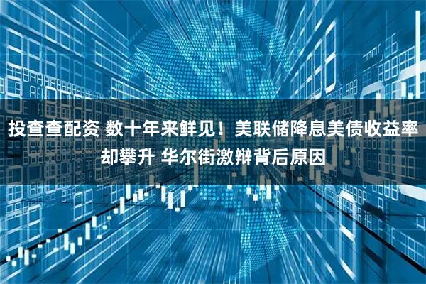 投查查配资 数十年来鲜见！美联储降息美债收益率却攀升 华尔街激辩背后原因