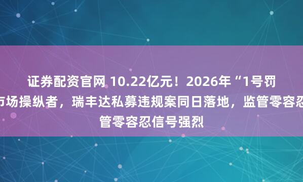 证券配资官网 10.22亿元！2026年“1号罚单”砸向市场操纵者，瑞丰达私募违规案同日落地，监管零容忍信号强烈