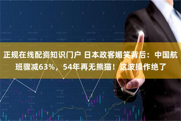 正规在线配资知识门户 日本政客媚笑背后：中国航班骤减63%，54年再无熊猫！这波操作绝了