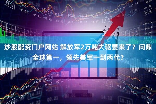 炒股配资门户网站 解放军2万吨大驱要来了？问鼎全球第一，领先美军一到两代？