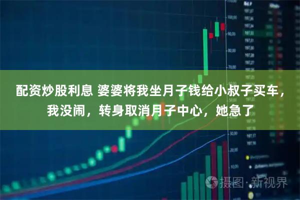 配资炒股利息 婆婆将我坐月子钱给小叔子买车，我没闹，转身取消月子中心，她急了