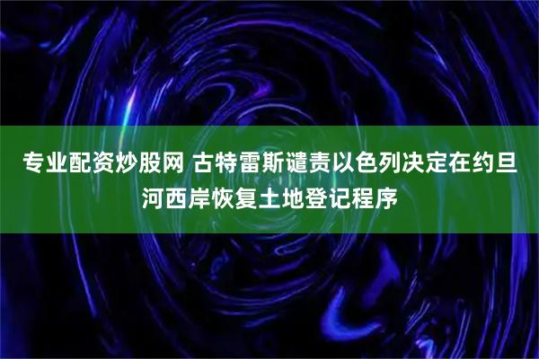 专业配资炒股网 古特雷斯谴责以色列决定在约旦河西岸恢复土地登记程序
