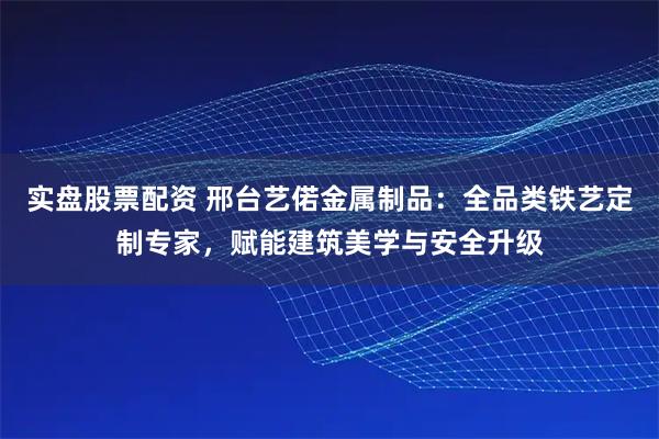 实盘股票配资 邢台艺偌金属制品：全品类铁艺定制专家，赋能建筑美学与安全升级