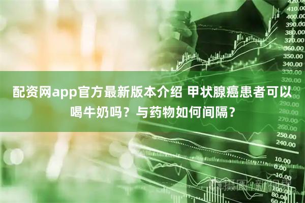 配资网app官方最新版本介绍 甲状腺癌患者可以喝牛奶吗？与药物如何间隔？