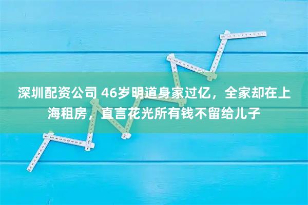 深圳配资公司 46岁明道身家过亿，全家却在上海租房，直言花光所有钱不留给儿子