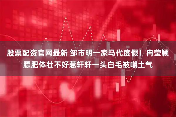 股票配资官网最新 邹市明一家马代度假！冉莹颖膘肥体壮不好惹轩轩一头白毛被嘲土气