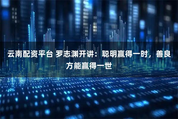 云南配资平台 罗志渊开讲：聪明赢得一时，善良方能赢得一世