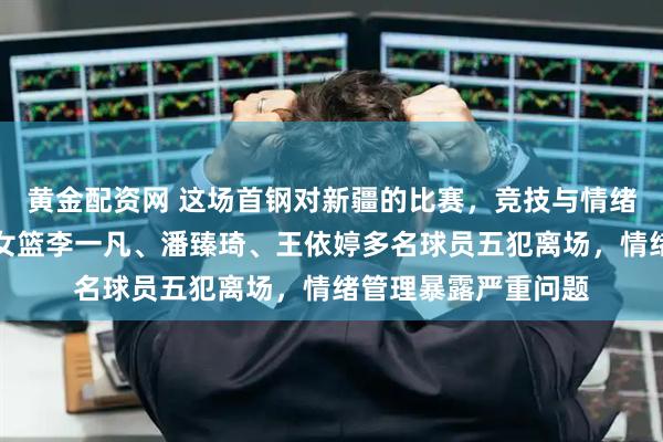 黄金配资网 这场首钢对新疆的比赛，竞技与情绪交织成一体，北京女篮李一凡、潘臻琦、王依婷多名球员五犯离场，情绪管理暴露严重问题