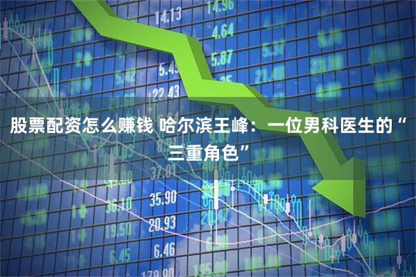 股票配资怎么赚钱 哈尔滨王峰：一位男科医生的“三重角色”