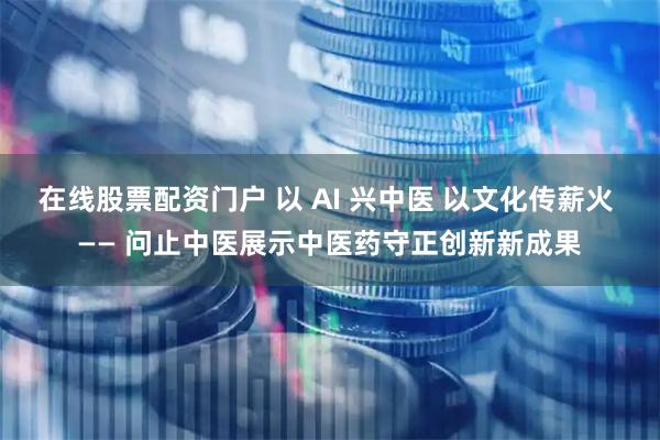 在线股票配资门户 以 AI 兴中医 以文化传薪火 —— 问止中医展示中医药守正创新新成果