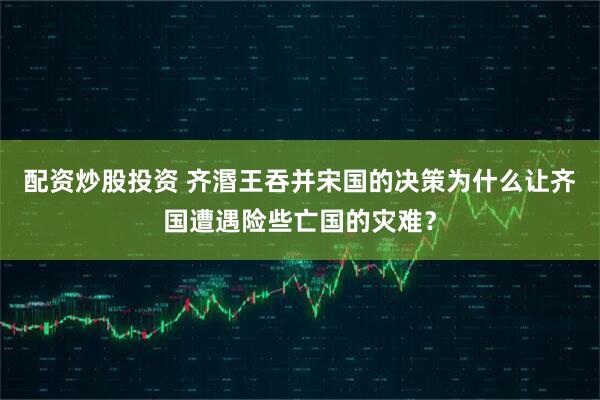配资炒股投资 齐湣王吞并宋国的决策为什么让齐国遭遇险些亡国的灾难？