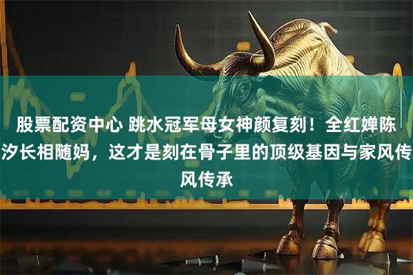 股票配资中心 跳水冠军母女神颜复刻！全红婵陈芋汐长相随妈，这才是刻在骨子里的顶级基因与家风传承