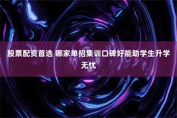 股票配资首选 哪家单招集训口碑好能助学生升学无忧