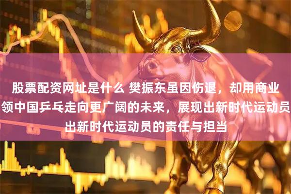 股票配资网址是什么 樊振东虽因伤退，却用商业和文化传承引领中国乒乓走向更广阔的未来，展现出新时代运动员的责任与担当