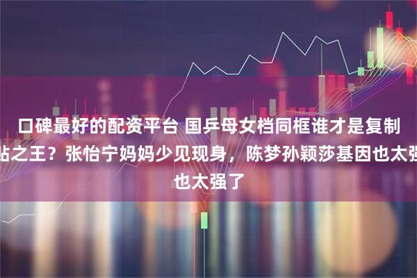 口碑最好的配资平台 国乒母女档同框谁才是复制粘贴之王？张怡宁妈妈少见现身，陈梦孙颖莎基因也太强了