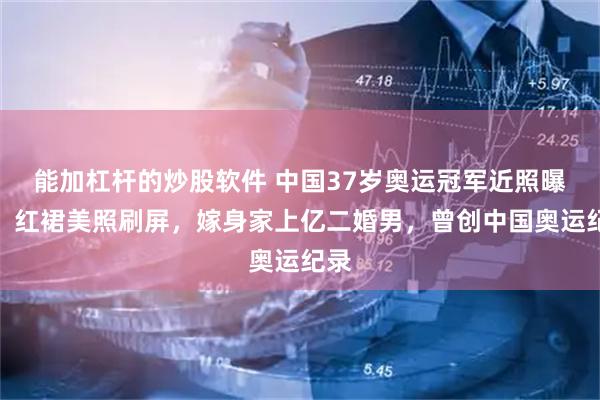 能加杠杆的炒股软件 中国37岁奥运冠军近照曝光，红裙美照刷屏，嫁身家上亿二婚男，曾创中国奥运纪录