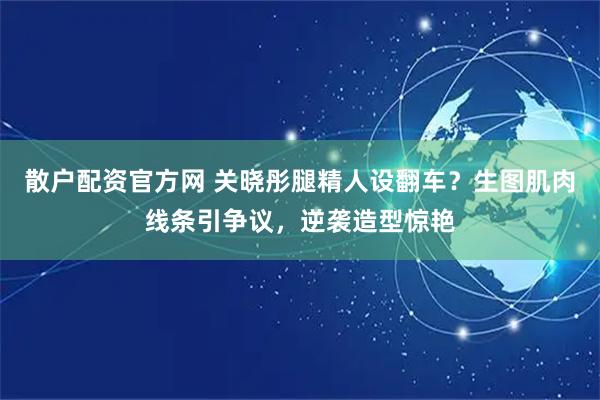 散户配资官方网 关晓彤腿精人设翻车？生图肌肉线条引争议，逆袭造型惊艳