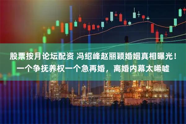 股票按月论坛配资 冯绍峰赵丽颖婚姻真相曝光！一个争抚养权一个急再婚，离婚内幕太唏嘘