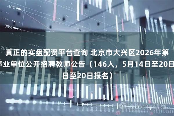 真正的实盘配资平台查询 北京市大兴区2026年第二批事业单位公开招聘教师公告（146人，5月14日至20日报名）