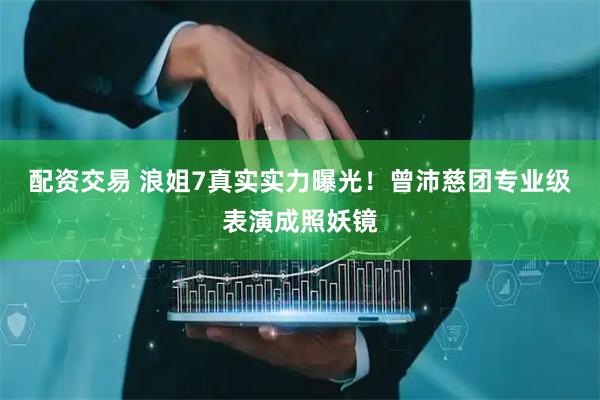 配资交易 浪姐7真实实力曝光！曾沛慈团专业级表演成照妖镜