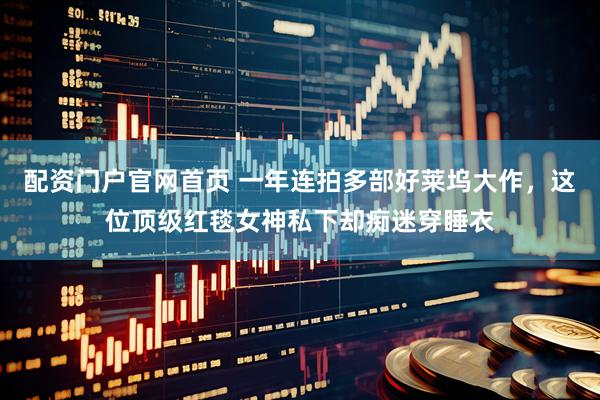 配资门户官网首页 一年连拍多部好莱坞大作，这位顶级红毯女神私下却痴迷穿睡衣