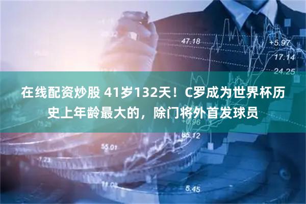 在线配资炒股 41岁132天！C罗成为世界杯历史上年龄最大的，除门将外首发球员