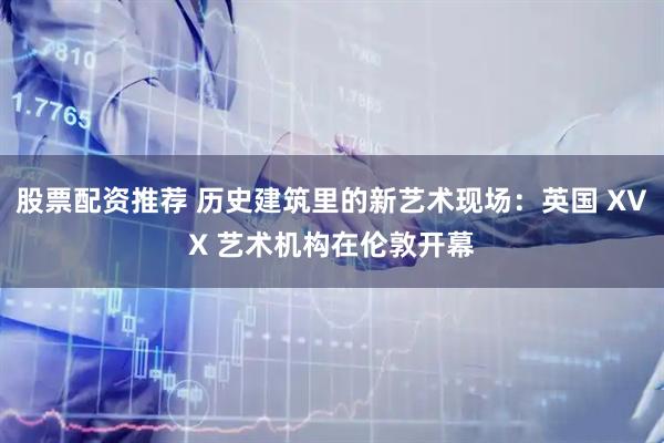 股票配资推荐 历史建筑里的新艺术现场：英国 XVX 艺术机构在伦敦开幕