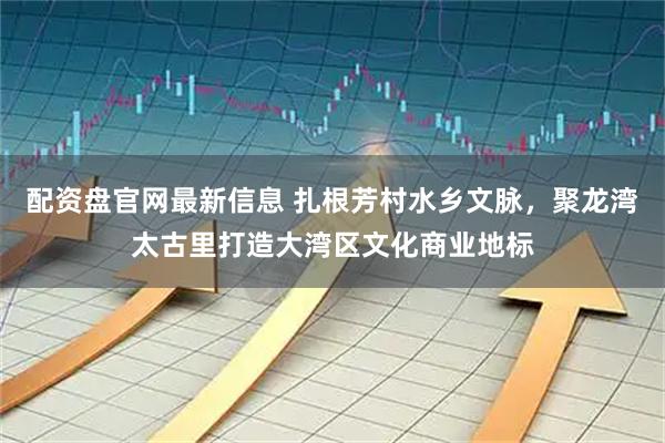 配资盘官网最新信息 扎根芳村水乡文脉，聚龙湾太古里打造大湾区文化商业地标