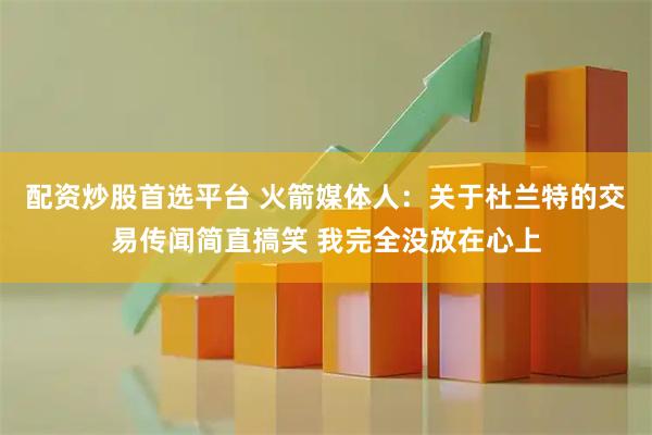 配资炒股首选平台 火箭媒体人：关于杜兰特的交易传闻简直搞笑 我完全没放在心上
