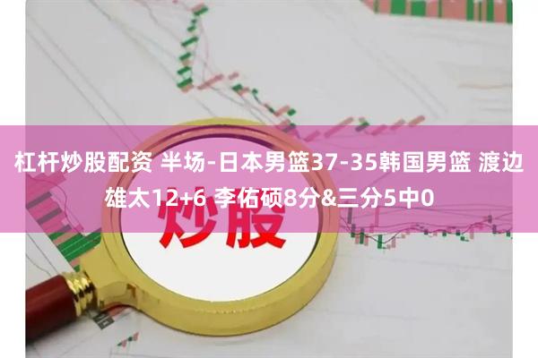 杠杆炒股配资 半场-日本男篮37-35韩国男篮 渡边雄太12+6 李佑硕8分&三分5中0