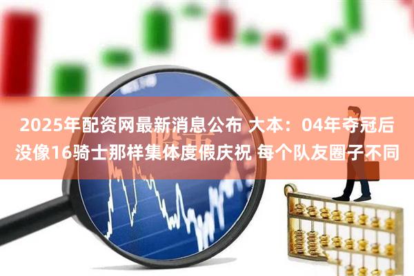 2025年配资网最新消息公布 大本：04年夺冠后没像16骑士那样集体度假庆祝 每个队友圈子不同
