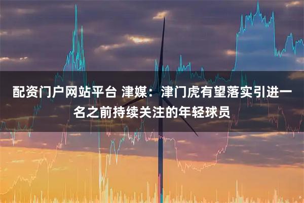 配资门户网站平台 津媒：津门虎有望落实引进一名之前持续关注的年轻球员