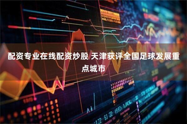 配资专业在线配资炒股 天津获评全国足球发展重点城市