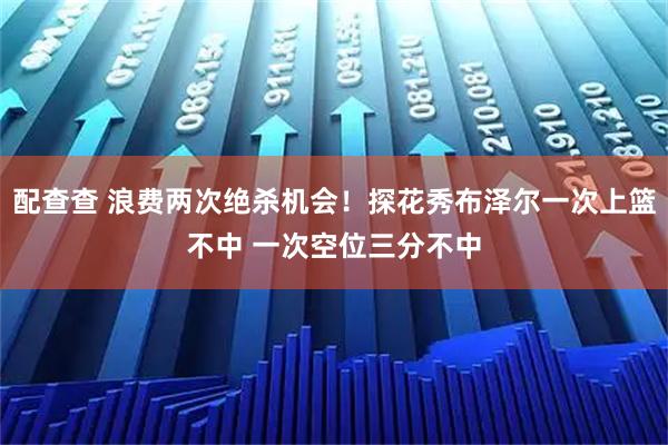 配查查 浪费两次绝杀机会！探花秀布泽尔一次上篮不中 一次空位三分不中
