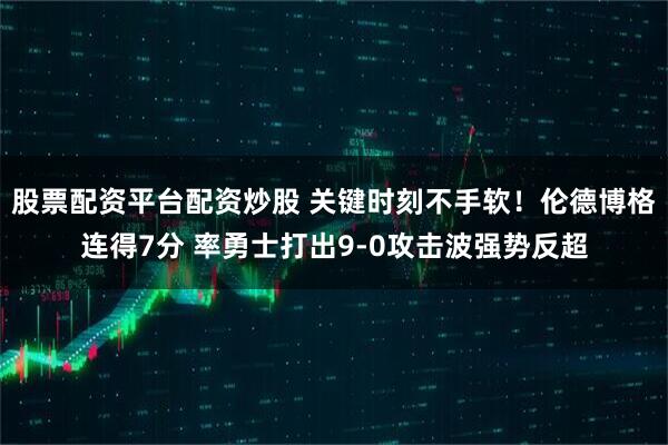 股票配资平台配资炒股 关键时刻不手软！伦德博格连得7分 率勇士打出9-0攻击波强势反超