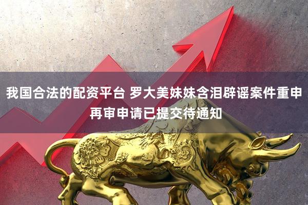 我国合法的配资平台 罗大美妹妹含泪辟谣案件重申 再审申请已提交待通知