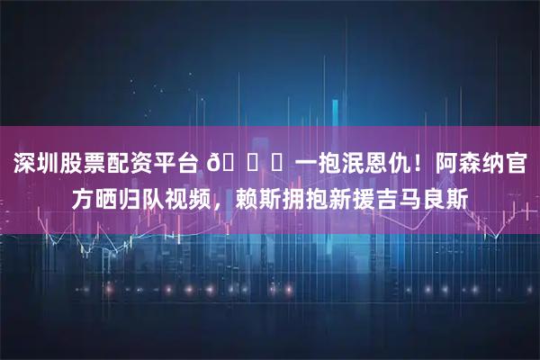 深圳股票配资平台 😘一抱泯恩仇！阿森纳官方晒归队视频，赖斯拥抱新援吉马良斯