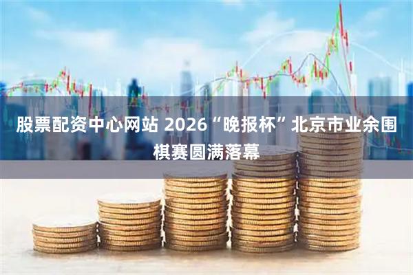 股票配资中心网站 2026“晚报杯”北京市业余围棋赛圆满落幕