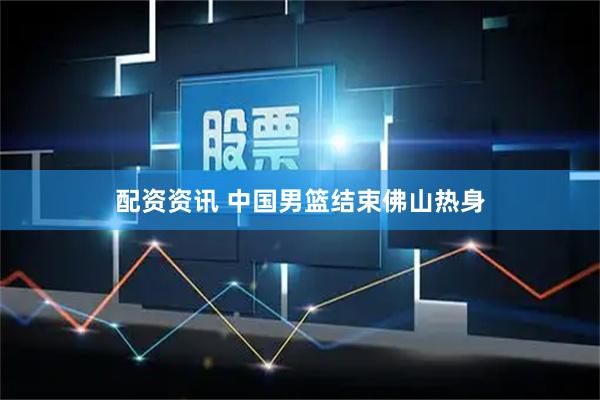 配资资讯 中国男篮结束佛山热身